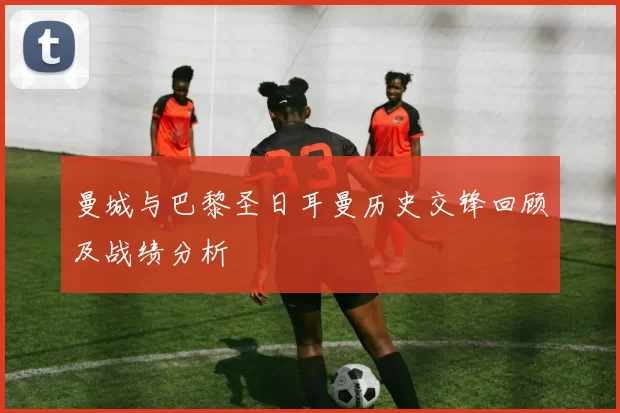 曼城与巴黎圣日耳曼历史交锋回顾及战绩分析