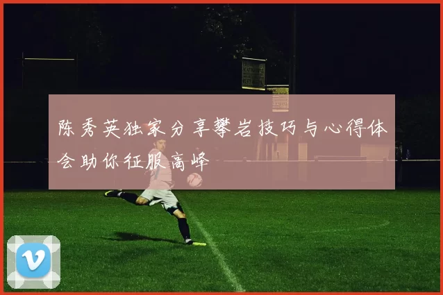陈秀英独家分享攀岩技巧与心得体会助你征服高峰