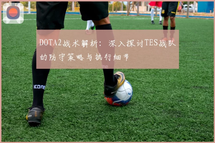 DOTA2战术解析：深入探讨TES战队的防守策略与执行细节