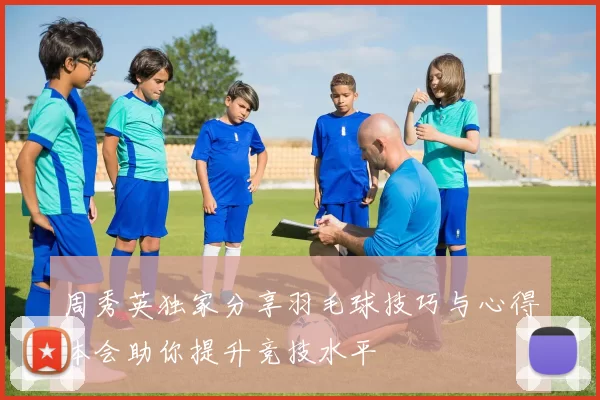 周秀英独家分享羽毛球技巧与心得体会助你提升竞技水平
