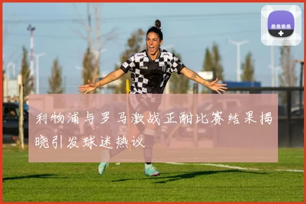 利物浦与罗马激战正酣比赛结果揭晓引发球迷热议
