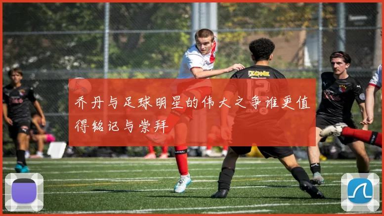 乔丹与足球明星的伟大之争谁更值得铭记与崇拜