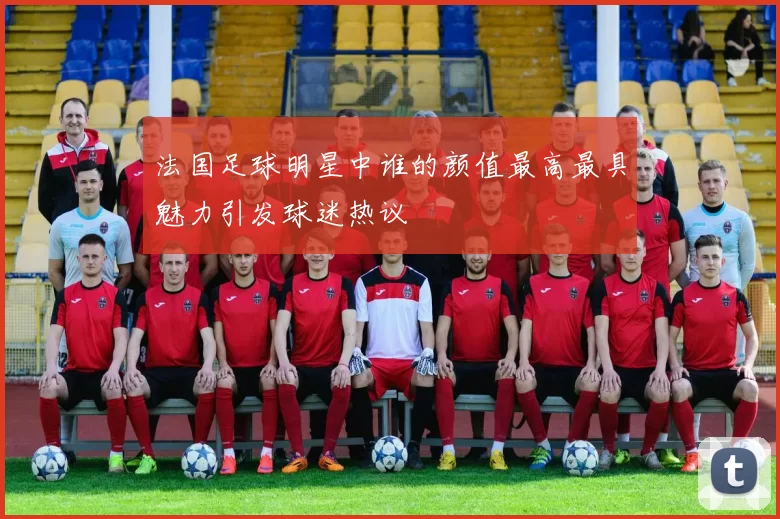 法国足球明星中谁的颜值最高最具魅力引发球迷热议