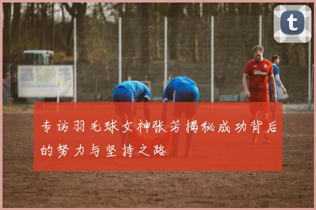 专访羽毛球女神张芳揭秘成功背后的努力与坚持之路