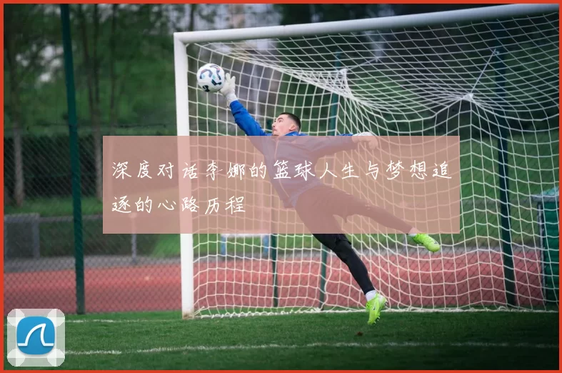 深度对话李娜的篮球人生与梦想追逐的心路历程