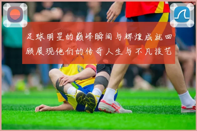 足球明星的巅峰瞬间与辉煌成就回顾展现他们的传奇人生与不凡技艺
