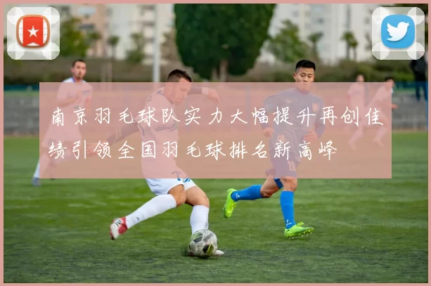 南京羽毛球队实力大幅提升再创佳绩引领全国羽毛球排名新高峰