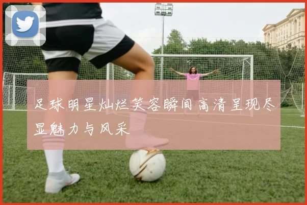 足球明星灿烂笑容瞬间高清呈现尽显魅力与风采