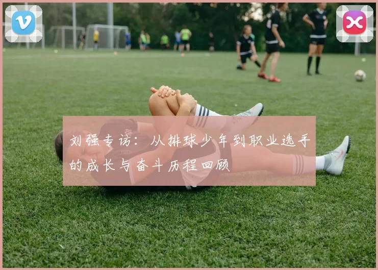 刘强专访：从排球少年到职业选手的成长与奋斗历程回顾