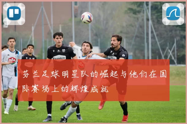 芬兰足球明星队的崛起与他们在国际赛场上的辉煌成就