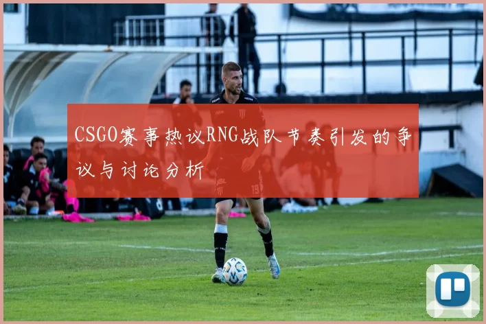 CSGO赛事热议RNG战队节奏引发的争议与讨论分析