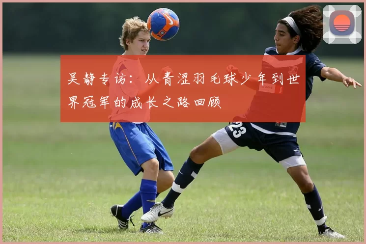 吴静专访：从青涩羽毛球少年到世界冠军的成长之路回顾