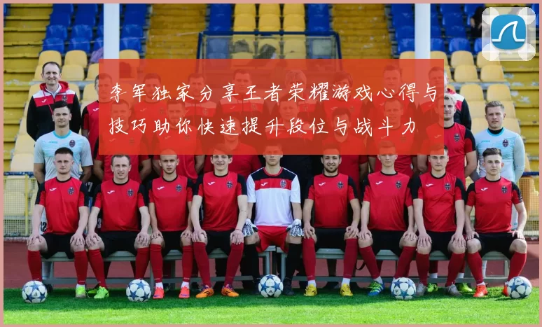 李军独家分享王者荣耀游戏心得与技巧助你快速提升段位与战斗力