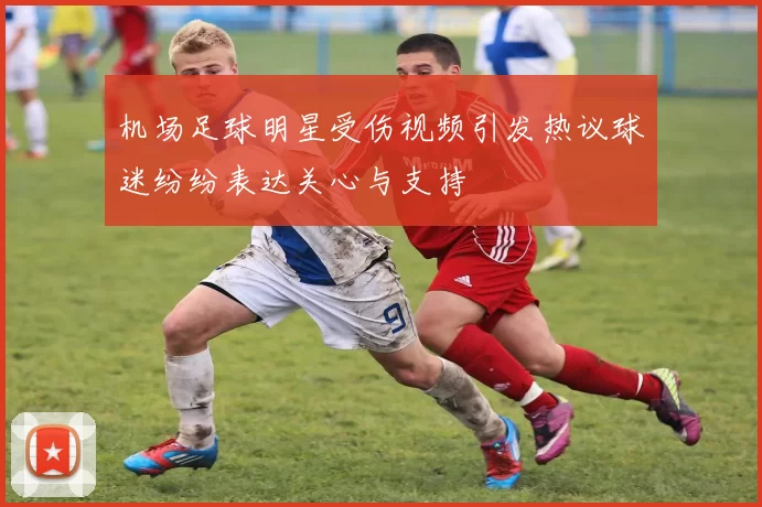 机场足球明星受伤视频引发热议球迷纷纷表达关心与支持