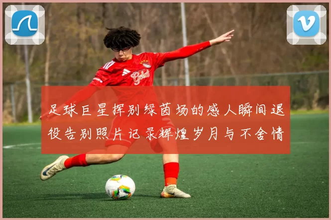 足球巨星挥别绿茵场的感人瞬间退役告别照片记录辉煌岁月与不舍情怀