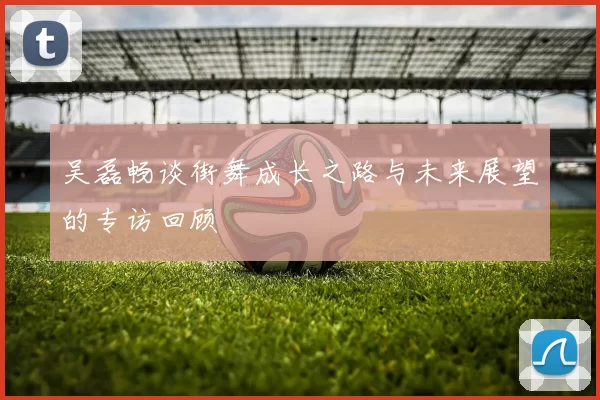吴磊畅谈街舞成长之路与未来展望的专访回顾